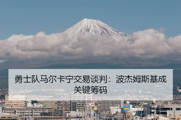 勇士队马尔卡宁交易谈判：波杰姆斯基成关键筹码