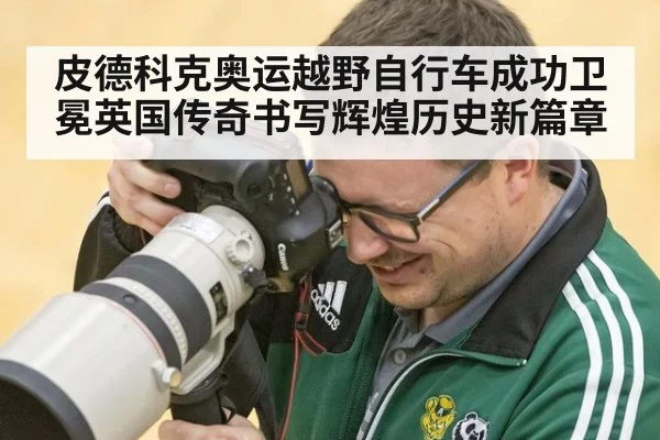 皮德科克奥运越野自行车成功卫冕英国传奇书写辉煌历史新篇章